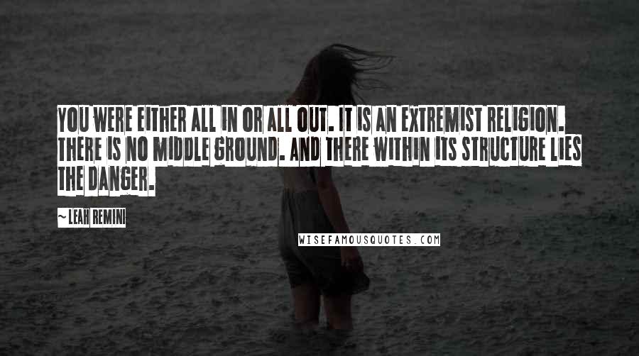 Leah Remini Quotes: You were either all in or all out. It is an extremist religion. There is no middle ground. And there within its structure lies the danger.