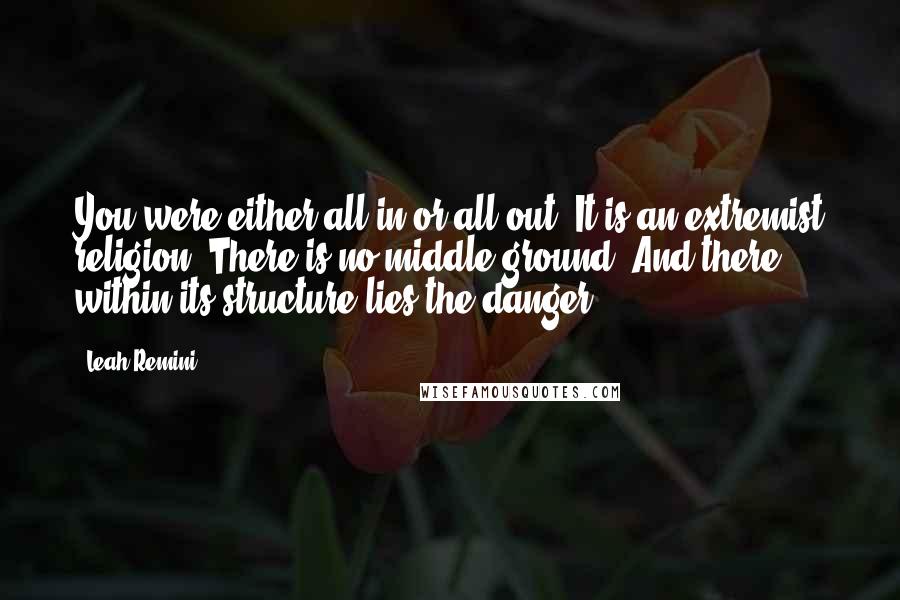 Leah Remini Quotes: You were either all in or all out. It is an extremist religion. There is no middle ground. And there within its structure lies the danger.