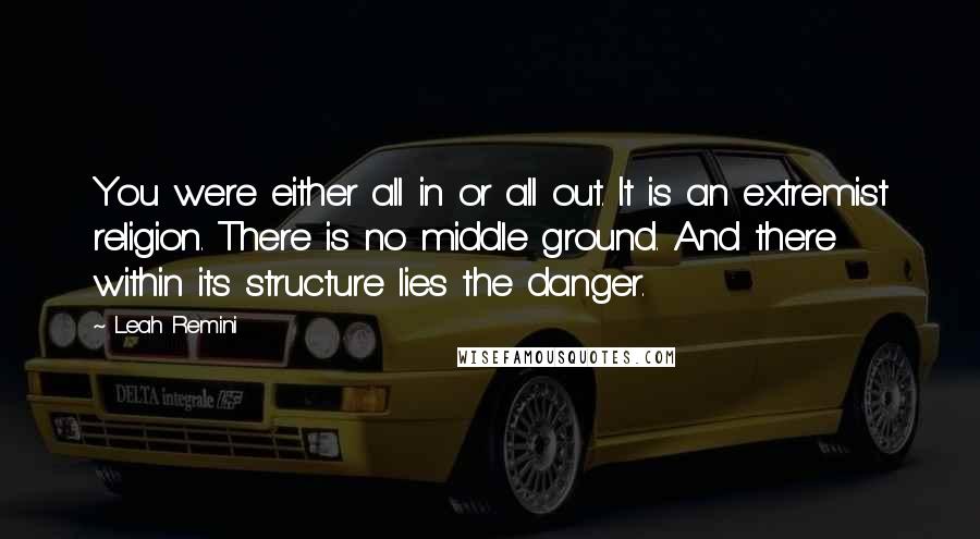 Leah Remini Quotes: You were either all in or all out. It is an extremist religion. There is no middle ground. And there within its structure lies the danger.