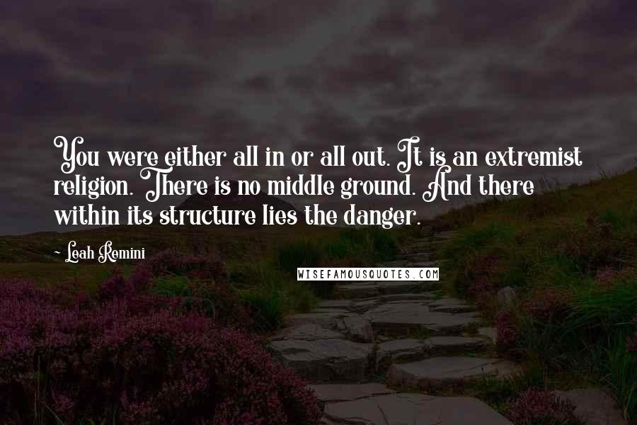 Leah Remini Quotes: You were either all in or all out. It is an extremist religion. There is no middle ground. And there within its structure lies the danger.