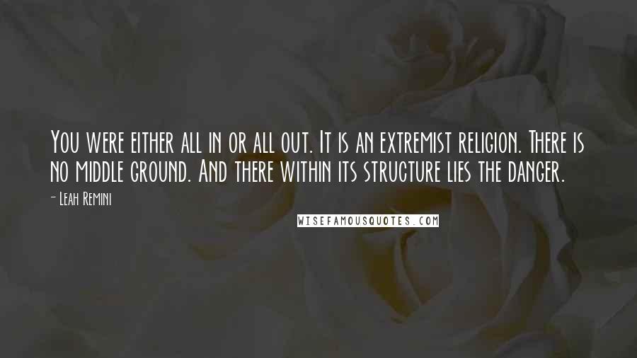 Leah Remini Quotes: You were either all in or all out. It is an extremist religion. There is no middle ground. And there within its structure lies the danger.