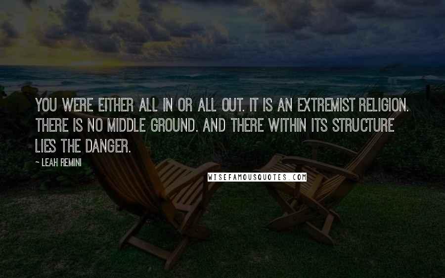 Leah Remini Quotes: You were either all in or all out. It is an extremist religion. There is no middle ground. And there within its structure lies the danger.