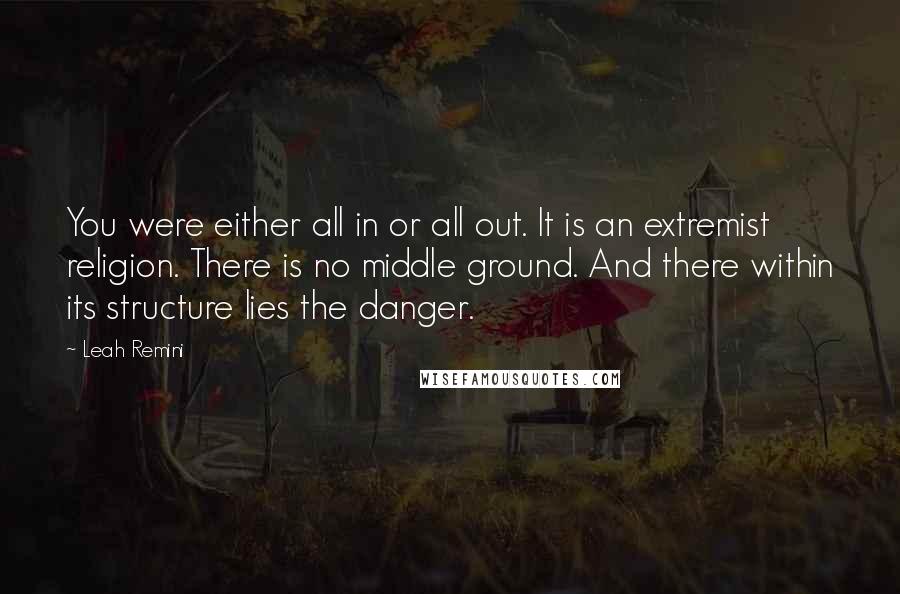 Leah Remini Quotes: You were either all in or all out. It is an extremist religion. There is no middle ground. And there within its structure lies the danger.