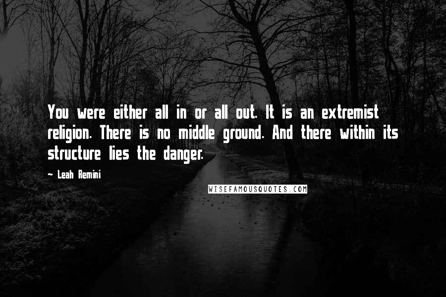 Leah Remini Quotes: You were either all in or all out. It is an extremist religion. There is no middle ground. And there within its structure lies the danger.