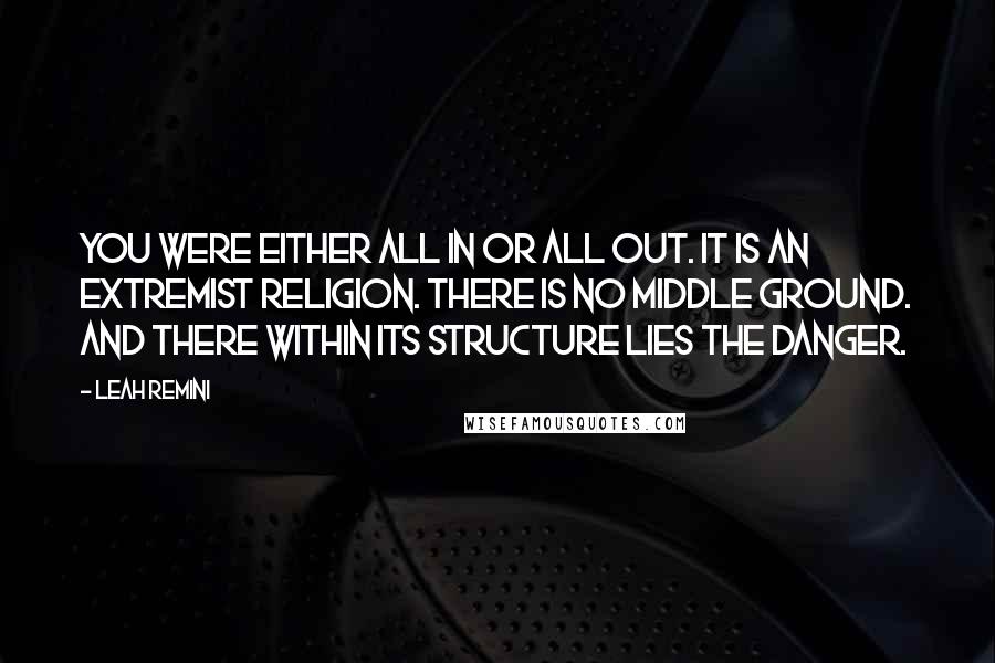 Leah Remini Quotes: You were either all in or all out. It is an extremist religion. There is no middle ground. And there within its structure lies the danger.