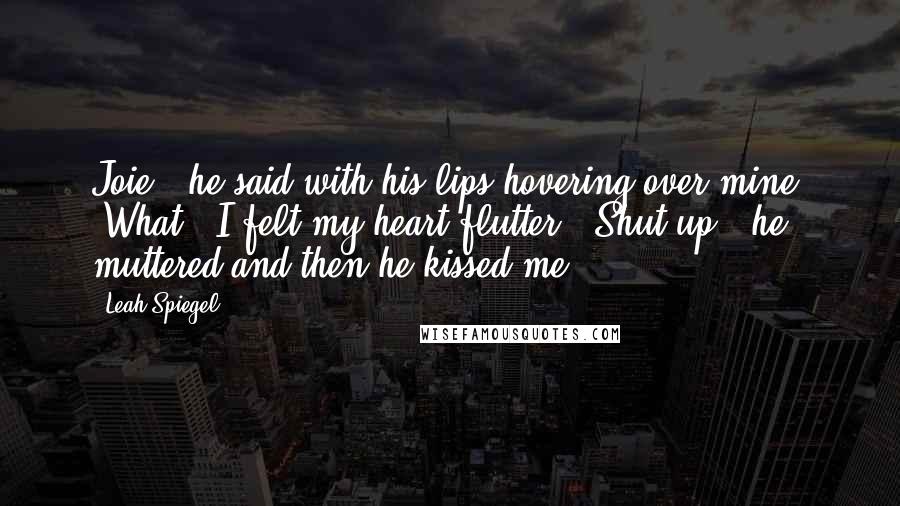 Leah Spiegel Quotes: Joie," he said with his lips hovering over mine. "What?" I felt my heart flutter. "Shut up," he muttered and then he kissed me.