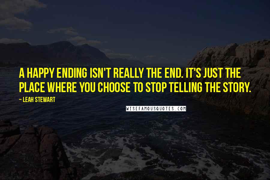 Leah Stewart Quotes: A happy ending isn't really the end. It's just the place where you choose to stop telling the story.