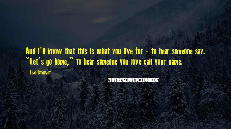 Leah Stewart Quotes: And I'll know that this is what you live for - to hear someone say. "Let's go home," to hear someone you love call your name.