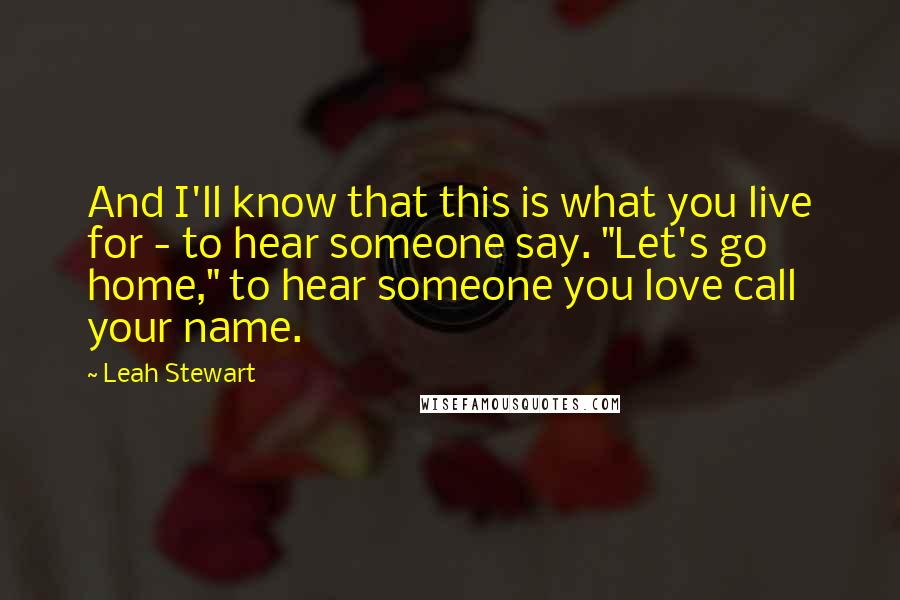 Leah Stewart Quotes: And I'll know that this is what you live for - to hear someone say. "Let's go home," to hear someone you love call your name.