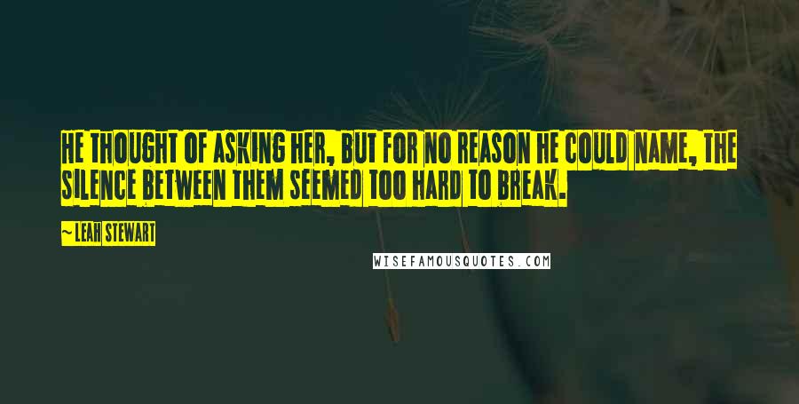 Leah Stewart Quotes: He thought of asking her, but for no reason he could name, the silence between them seemed too hard to break.