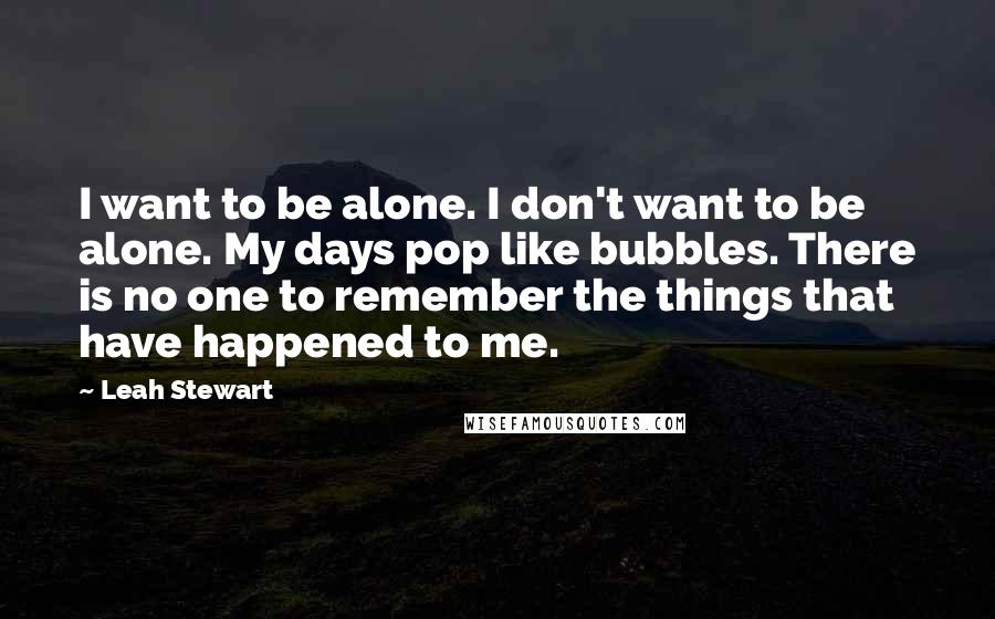 Leah Stewart Quotes: I want to be alone. I don't want to be alone. My days pop like bubbles. There is no one to remember the things that have happened to me.