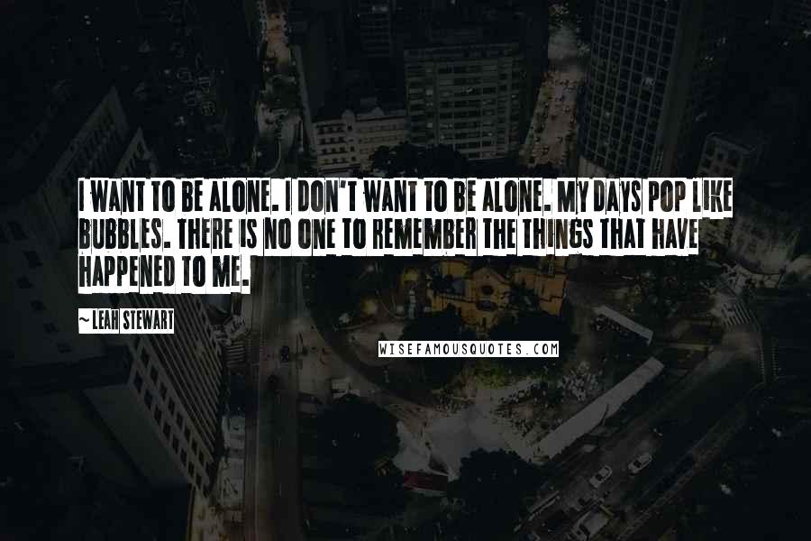 Leah Stewart Quotes: I want to be alone. I don't want to be alone. My days pop like bubbles. There is no one to remember the things that have happened to me.