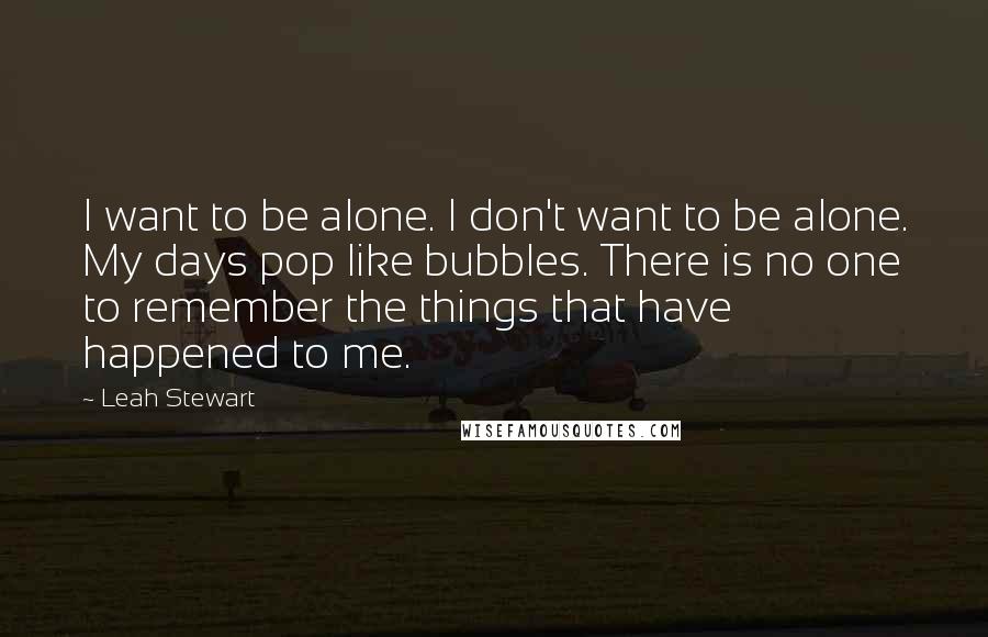 Leah Stewart Quotes: I want to be alone. I don't want to be alone. My days pop like bubbles. There is no one to remember the things that have happened to me.