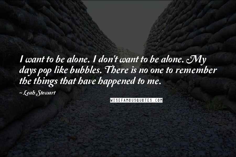 Leah Stewart Quotes: I want to be alone. I don't want to be alone. My days pop like bubbles. There is no one to remember the things that have happened to me.