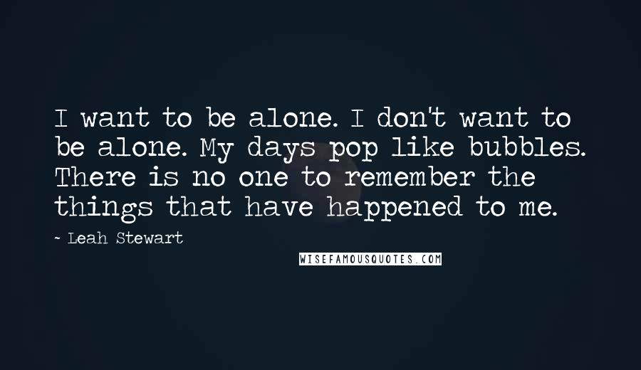 Leah Stewart Quotes: I want to be alone. I don't want to be alone. My days pop like bubbles. There is no one to remember the things that have happened to me.