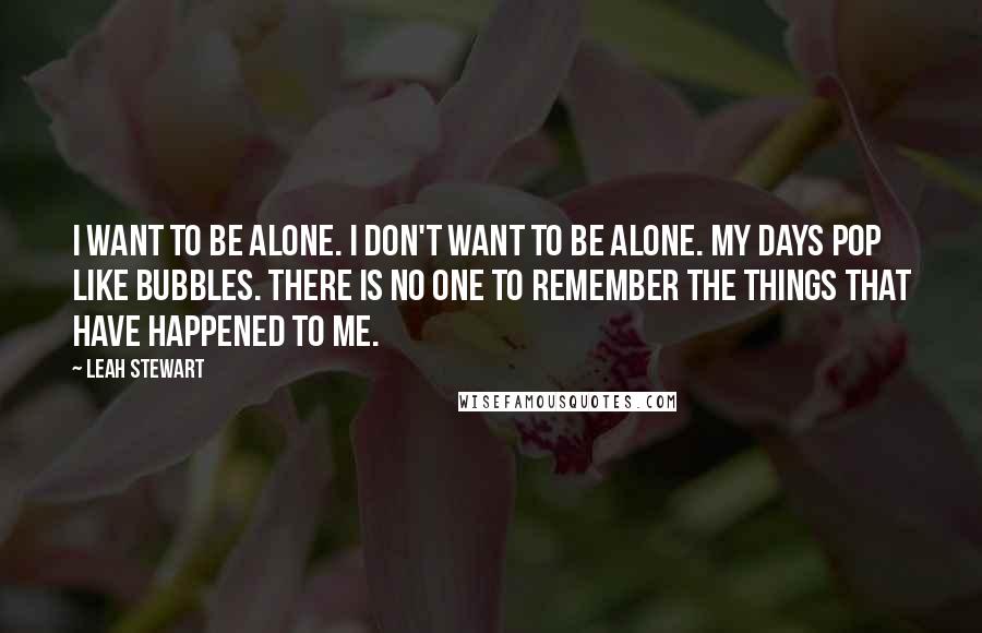 Leah Stewart Quotes: I want to be alone. I don't want to be alone. My days pop like bubbles. There is no one to remember the things that have happened to me.