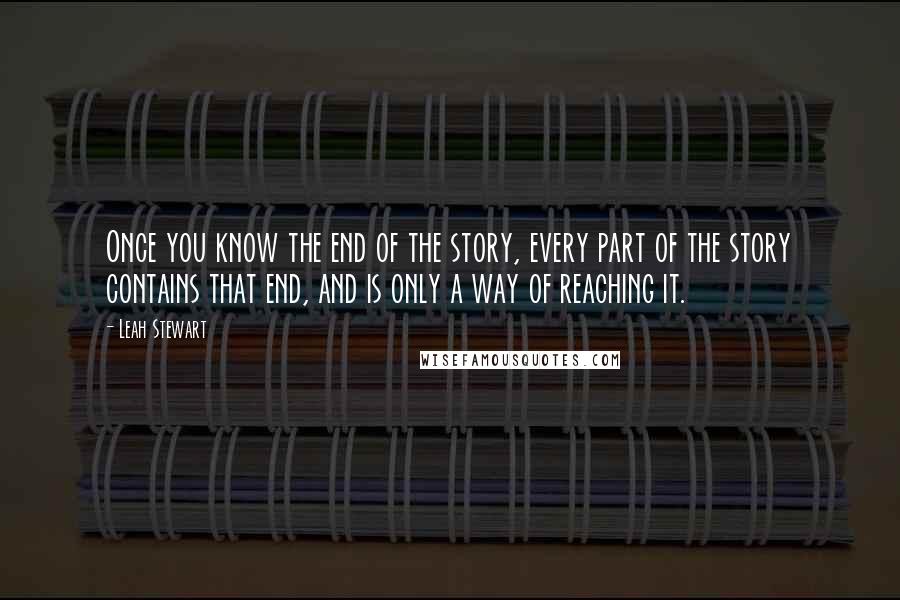 Leah Stewart Quotes: Once you know the end of the story, every part of the story contains that end, and is only a way of reaching it.