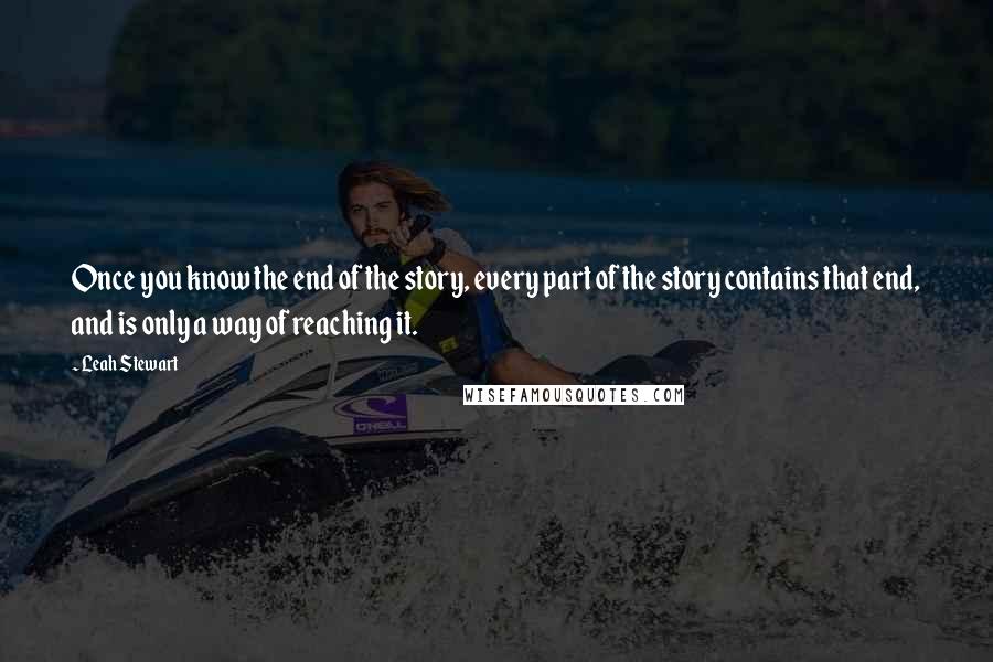 Leah Stewart Quotes: Once you know the end of the story, every part of the story contains that end, and is only a way of reaching it.