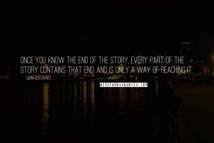 Leah Stewart Quotes: Once you know the end of the story, every part of the story contains that end, and is only a way of reaching it.