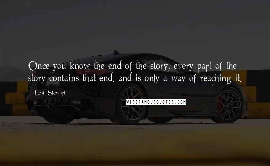 Leah Stewart Quotes: Once you know the end of the story, every part of the story contains that end, and is only a way of reaching it.