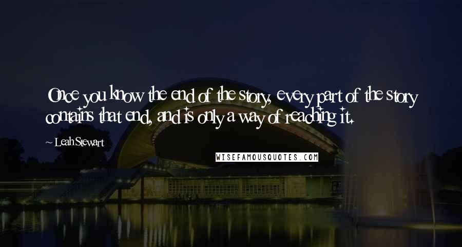 Leah Stewart Quotes: Once you know the end of the story, every part of the story contains that end, and is only a way of reaching it.