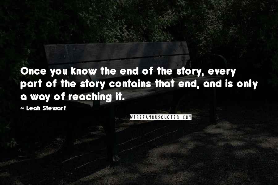 Leah Stewart Quotes: Once you know the end of the story, every part of the story contains that end, and is only a way of reaching it.