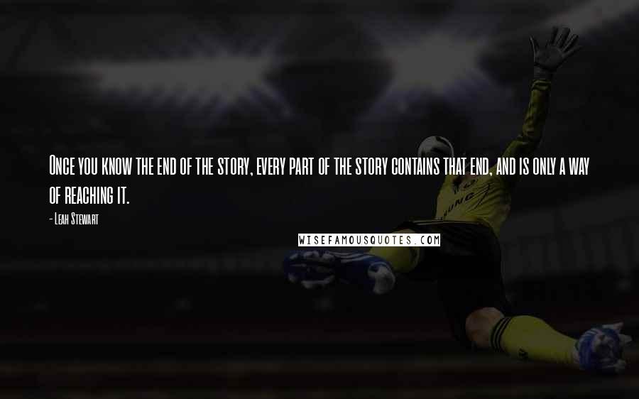 Leah Stewart Quotes: Once you know the end of the story, every part of the story contains that end, and is only a way of reaching it.