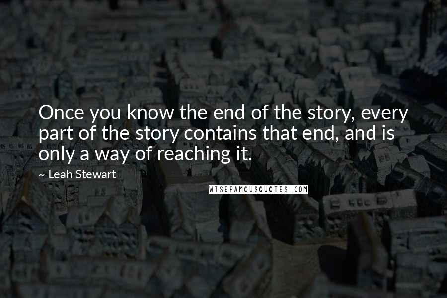 Leah Stewart Quotes: Once you know the end of the story, every part of the story contains that end, and is only a way of reaching it.