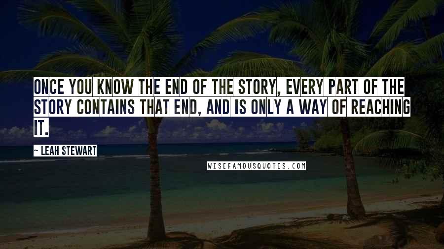 Leah Stewart Quotes: Once you know the end of the story, every part of the story contains that end, and is only a way of reaching it.