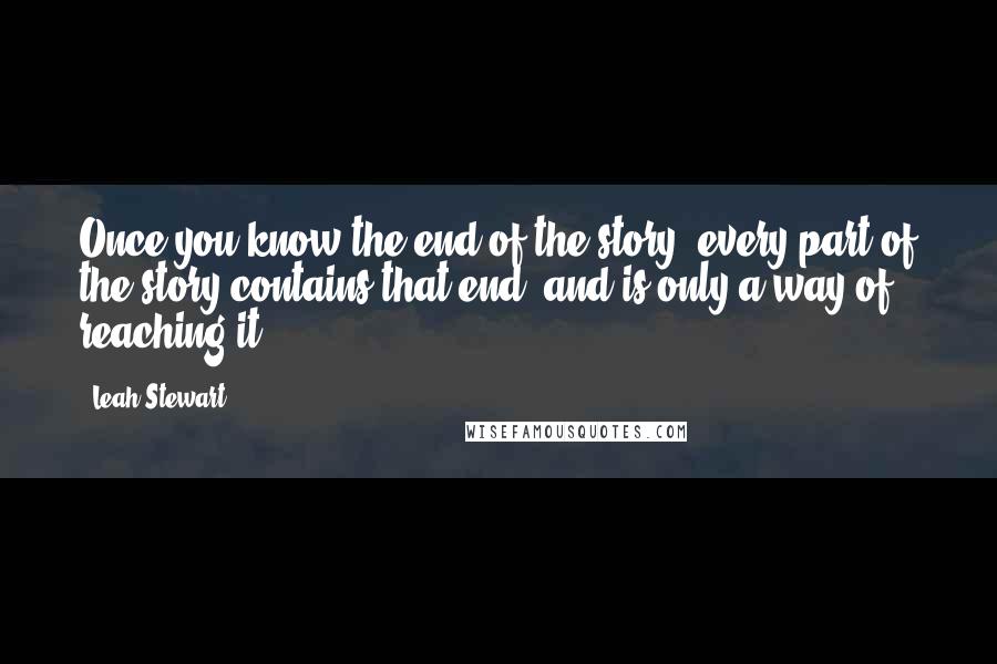 Leah Stewart Quotes: Once you know the end of the story, every part of the story contains that end, and is only a way of reaching it.