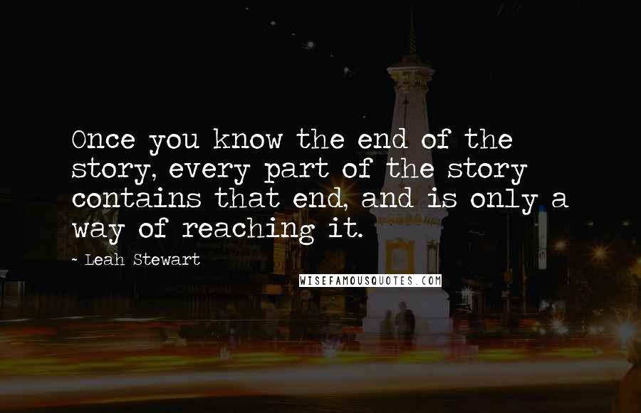 Leah Stewart Quotes: Once you know the end of the story, every part of the story contains that end, and is only a way of reaching it.