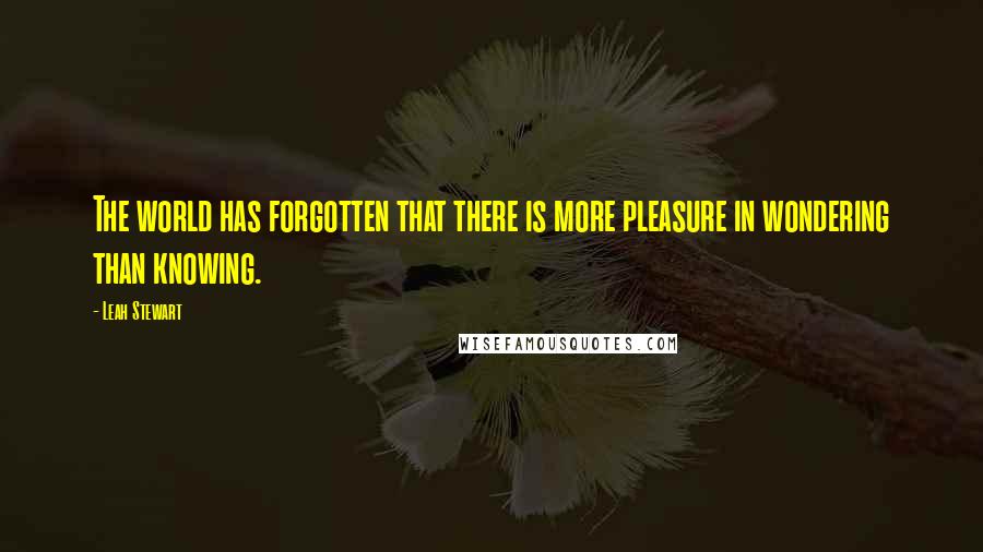 Leah Stewart Quotes: The world has forgotten that there is more pleasure in wondering than knowing.
