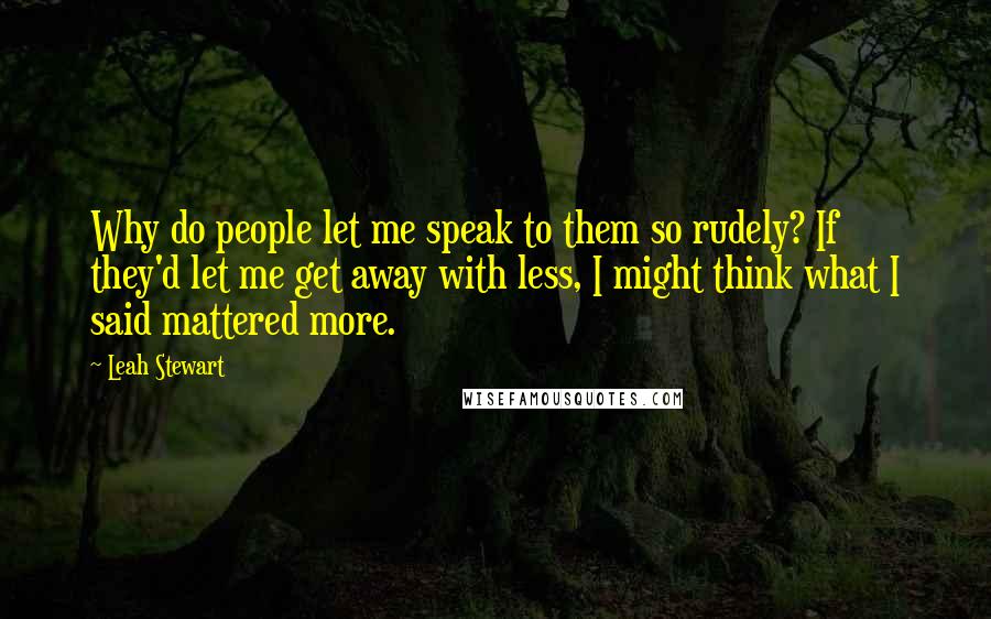 Leah Stewart Quotes: Why do people let me speak to them so rudely? If they'd let me get away with less, I might think what I said mattered more.