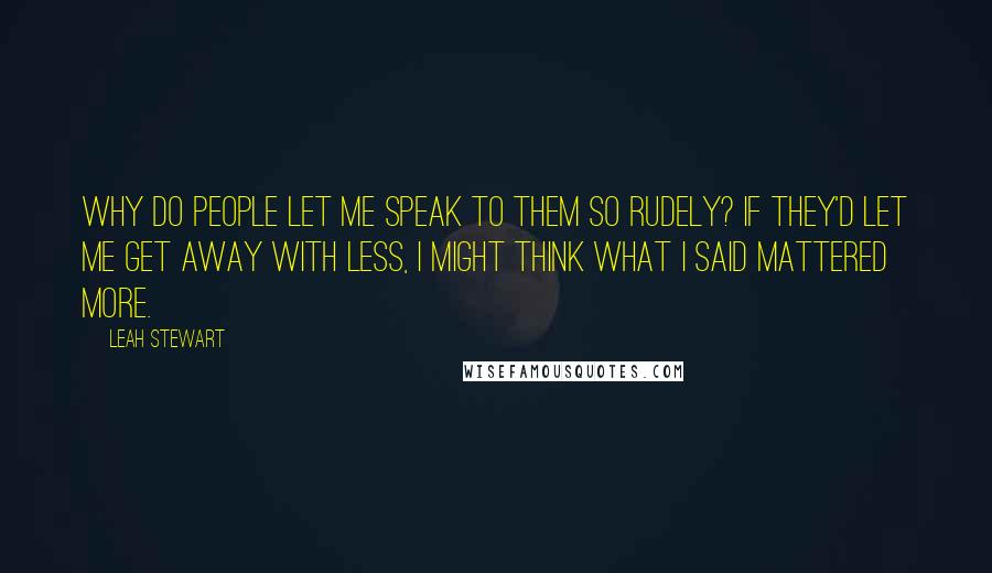 Leah Stewart Quotes: Why do people let me speak to them so rudely? If they'd let me get away with less, I might think what I said mattered more.