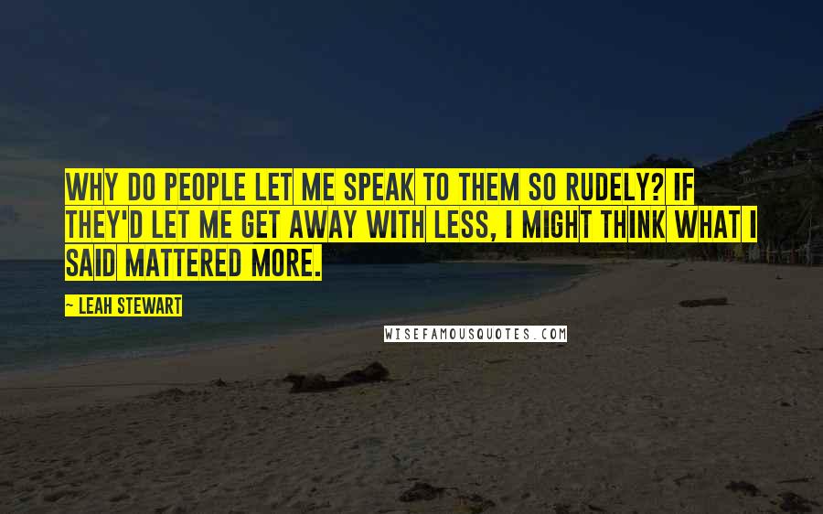 Leah Stewart Quotes: Why do people let me speak to them so rudely? If they'd let me get away with less, I might think what I said mattered more.