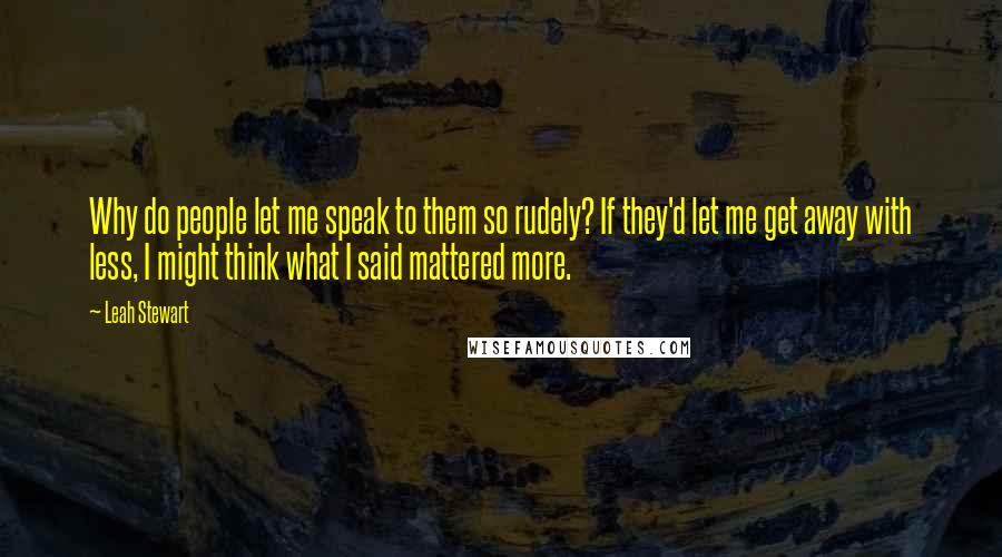 Leah Stewart Quotes: Why do people let me speak to them so rudely? If they'd let me get away with less, I might think what I said mattered more.