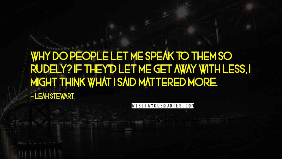 Leah Stewart Quotes: Why do people let me speak to them so rudely? If they'd let me get away with less, I might think what I said mattered more.
