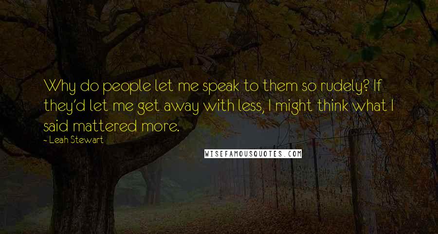 Leah Stewart Quotes: Why do people let me speak to them so rudely? If they'd let me get away with less, I might think what I said mattered more.