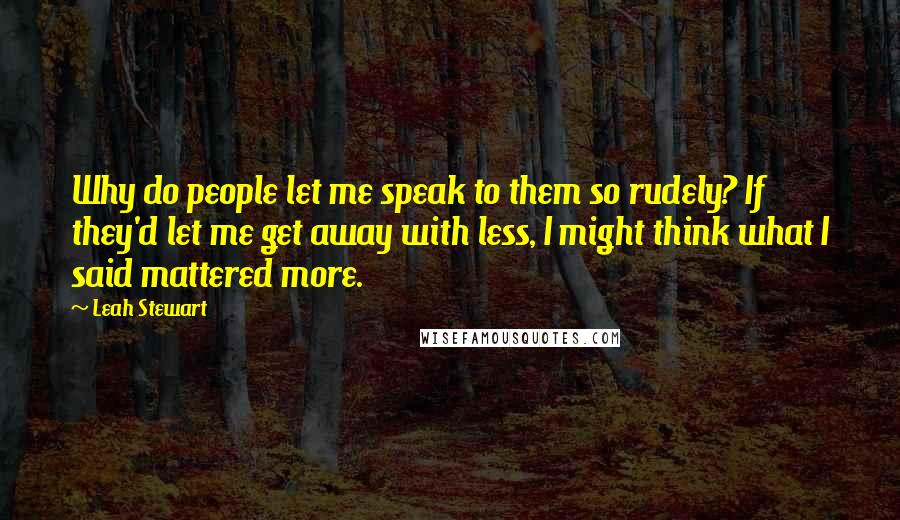 Leah Stewart Quotes: Why do people let me speak to them so rudely? If they'd let me get away with less, I might think what I said mattered more.