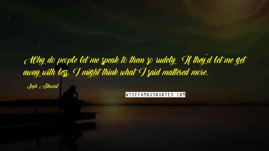 Leah Stewart Quotes: Why do people let me speak to them so rudely? If they'd let me get away with less, I might think what I said mattered more.