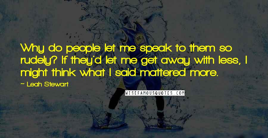 Leah Stewart Quotes: Why do people let me speak to them so rudely? If they'd let me get away with less, I might think what I said mattered more.