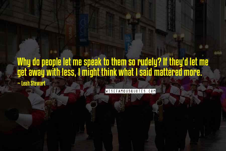 Leah Stewart Quotes: Why do people let me speak to them so rudely? If they'd let me get away with less, I might think what I said mattered more.