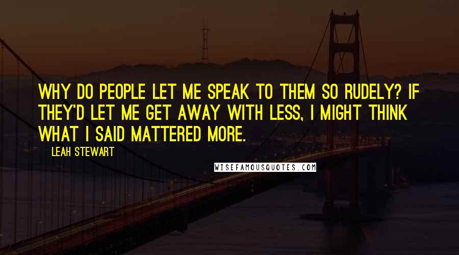 Leah Stewart Quotes: Why do people let me speak to them so rudely? If they'd let me get away with less, I might think what I said mattered more.