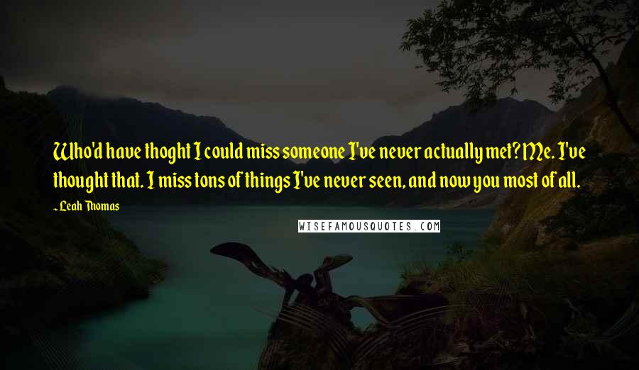 Leah Thomas Quotes: Who'd have thoght I could miss someone I've never actually met? Me. I've thought that. I miss tons of things I've never seen, and now you most of all.