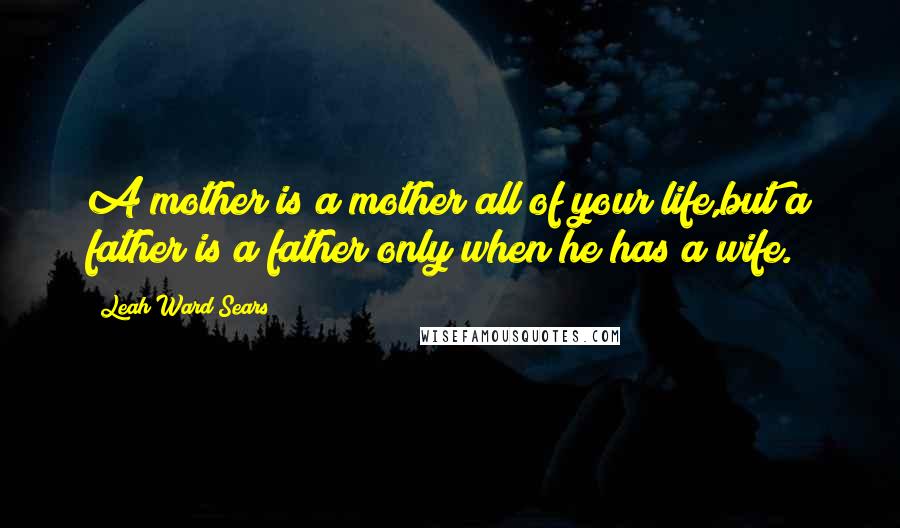 Leah Ward Sears Quotes: A mother is a mother all of your life,but a father is a father only when he has a wife.