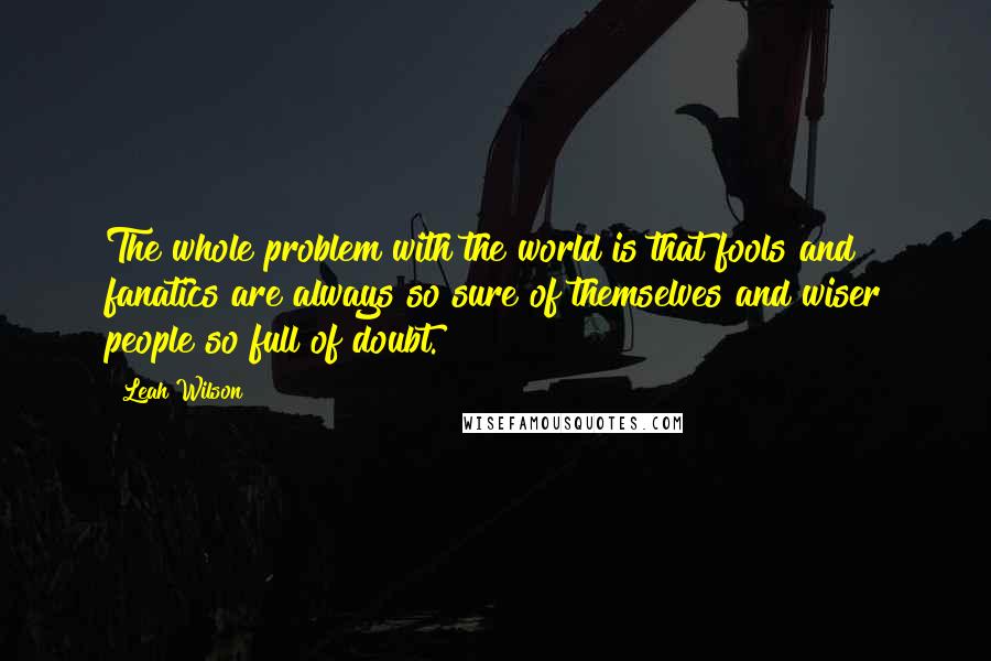 Leah Wilson Quotes: The whole problem with the world is that fools and fanatics are always so sure of themselves and wiser people so full of doubt.