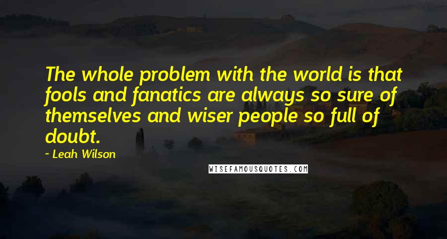 Leah Wilson Quotes: The whole problem with the world is that fools and fanatics are always so sure of themselves and wiser people so full of doubt.