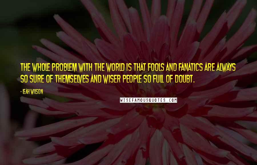Leah Wilson Quotes: The whole problem with the world is that fools and fanatics are always so sure of themselves and wiser people so full of doubt.