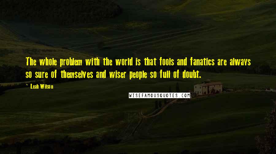 Leah Wilson Quotes: The whole problem with the world is that fools and fanatics are always so sure of themselves and wiser people so full of doubt.