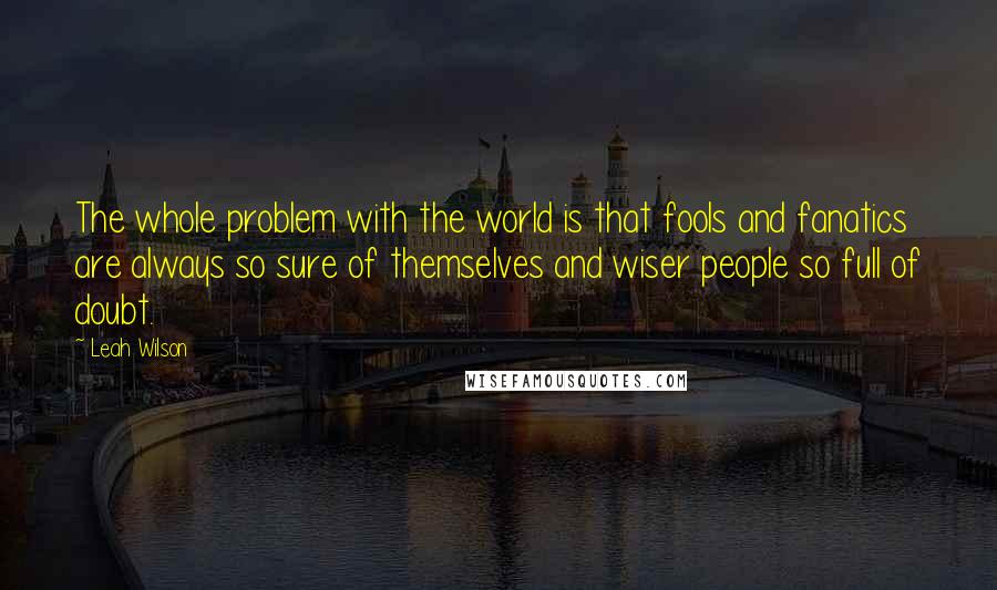 Leah Wilson Quotes: The whole problem with the world is that fools and fanatics are always so sure of themselves and wiser people so full of doubt.